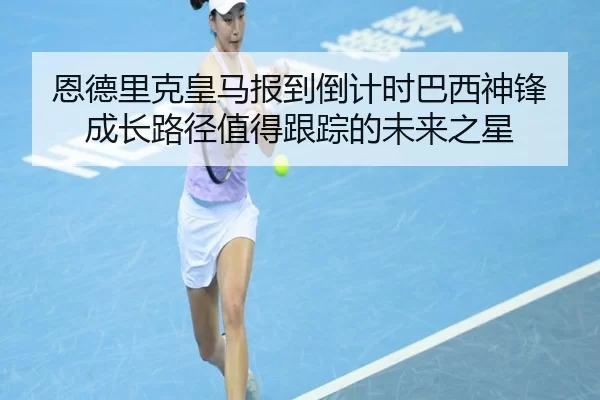 恩德里克皇马报到倒计时巴西神锋成长路径值得跟踪的未来之星
